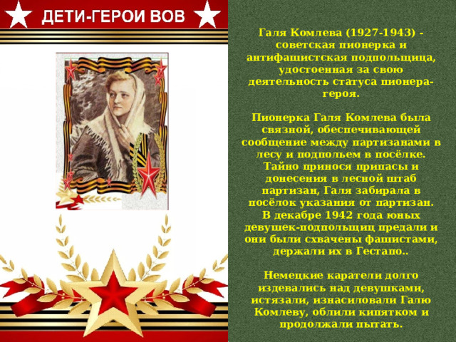 Галя Комлева (1927-1943) - советская пионерка и антифашистская подпольщица, удостоенная за свою деятельность статуса пионера-героя.  Пионерка Галя Комлева была связной, обеспечивающей сообщение между партизанами в лесу и подпольем в посёлке. Тайно принося припасы и донесения в лесной штаб партизан, Галя забирала в посёлок указания от партизан. В декабре 1942 года юных девушек-подпольщиц предали и они были схвачены фашистами, держали их в Гестапо..  Немецкие каратели долго издевались над девушками, истязали, изнасиловали Галю Комлеву, облили кипятком и продолжали пытать.  Юные героини мужественно выдержали все адские пытки и были расстреляны 20 февраля 1943 года. 