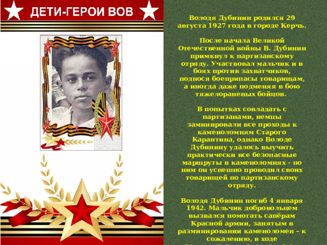 Володя Дубинин родился 29 августа 1927 года в городе Керчь.  После начала Великой Отечественной войны В. Дубинин примкнул к партизанскому отряду. Участвовал мальчик и в боях против захватчиков, поднося боеприпасы товарищам, а иногда даже подменяя в бою тяжелораненых бойцов.  В попытках совладать с партизанами, немцы заминировали все проходы к каменоломням Старого Карантина, однако Володе Дубинину удалось выучить практически все безопасные маршруты в каменоломнях - по ним он успешно проводил своих товарищей по партизанскому отряду.  Володя Дубинин погиб 4 января 1942. Мальчик добровольцем вызвался помогать сапёрам Красной армии, занятым в разминировании каменоломен – к сожалению, в ходе разминирования специалистами была допущена ошибка, стоившая жизни сапёру и сопровождавшему его пионеру Володе Дубинину. 