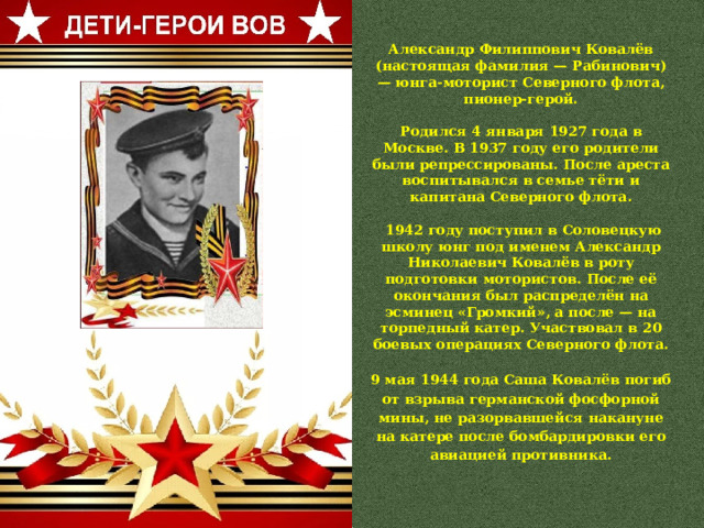 Александр Филиппович Ковалёв (настоящая фамилия — Рабинович) — юнга-моторист Северного флота, пионер-герой.  Родился 4 января 1927 года в Москве. В 1937 году его родители были репрессированы. После ареста воспитывался в семье тёти и капитана Северного флота.   1942 году поступил в Соловецкую школу юнг под именем Александр Николаевич Ковалёв в роту подготовки мотористов. После её окончания был распределён на эсминец «Громкий», а после — на торпедный катер. Участвовал в 20 боевых операциях Северного флота.  9 мая 1944 года Саша Ковалёв погиб от взрыва германской фосфорной мины, не разорвавшейся накануне на катере после бомбардировки его авиацией противника. 