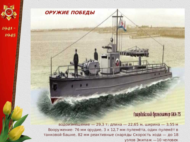 ОРУЖИЕ ПОБЕДЫ водоизмещение — 29,3 т; длина — 22,65 м, ширина — 3,55 м Вооружение: 76 мм орудие, 3 х 12,7 мм пулемёта, один пулемёт в танковой башне, 82 мм реактивные снаряды Скорость хода — до 18 узлов Экипаж —10 человек 