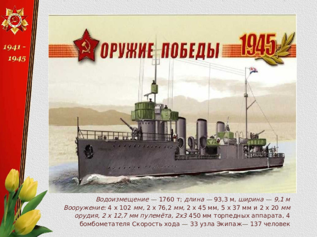 Водоизмещение —  1760 т; длина —  93,3 м, ширина — 9,1 м Вооружение: 4 х 102 мм, 2 х 76,2 мм, 2 х 45 мм, 5 х 37 мм и 2 х 20 мм орудия, 2 х 12,7 мм пулемёта, 2x3 450 мм торпедных аппарата, 4 бомбометателя Скорость хода — 33 узла Экипаж — 137 человек 