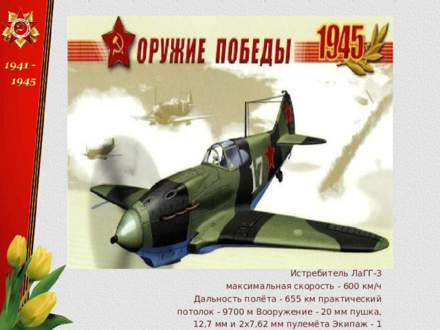 Истребитель ЛаГГ-3 максимальная скорость - 600 км/ч Дальность полёта - 655 км практический потолок - 9700 м Вооружение - 20 мм пушка, 12,7 мм и 2x7,62 мм пулемёта Экипаж - 1 человек 