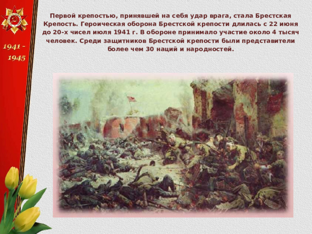 Первой крепостью, принявшей на себя удар врага, стала Брестская Крепость. Героическая оборона Брестской крепости длилась с 22 июня до 20-х чисел июля 1941 г. В обороне принимало участие около 4 тысяч человек. Среди защитников Брестской крепости были представители более чем 30 наций и народностей. 