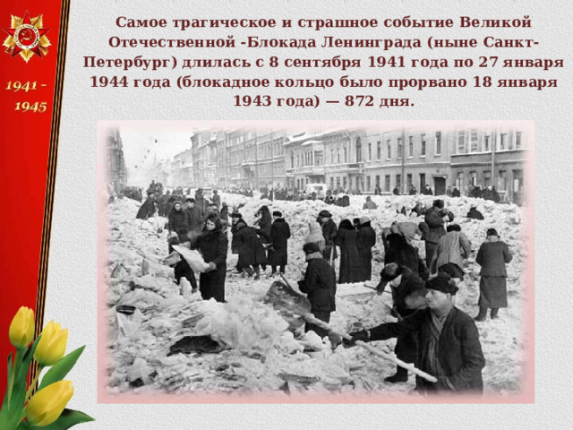 Самое трагическое и страшное событие Великой Отечественной -Блокада Ленинграда (ныне Санкт-Петербург) длилась с 8 сентября 1941 года по 27 января 1944 года (блокадное кольцо было прорвано 18 января 1943 года) — 872 дня. 