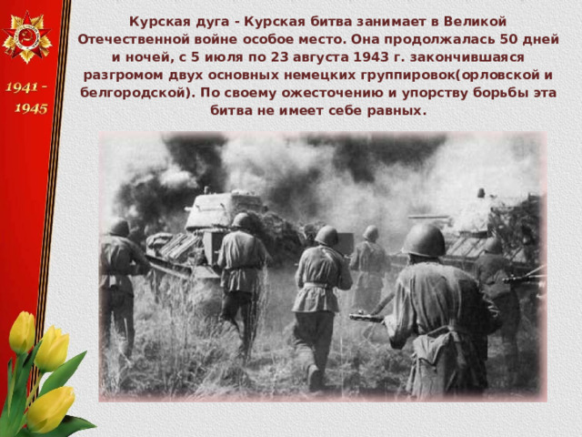 Курская дуга - Курская битва занимает в Великой Отечественной войне особое место. Она продолжалась 50 дней и ночей, с 5 июля по 23 августа 1943 г. закончившаяся разгромом двух основных немецких группировок(орловской и белгородской). По своему ожесточению и упорству борьбы эта битва не имеет себе равных. 