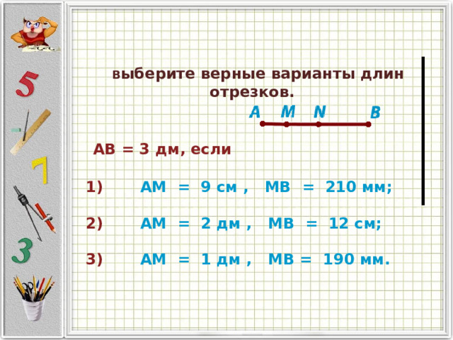   В ыберите верные варианты длин отрезков.                AB = 3 дм, если                                           1)           AM   =   9 см ,   MB   =   210 мм;   2)           AM   =   2 дм ,   MB   =   12 см;   3)           AM   =   1 дм ,   MB =   190 мм.       