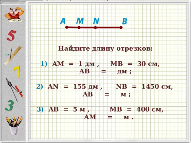 Найдите длину отрезков:          1)   AM   =   1 дм ,      MB   =   30 см,                  AB      =      дм ;       2)   AN   =   155 дм ,         NB   =   1450 см,      AB      =      м ;       3)   AB   =   5 м ,            MB   =   400 см,               AM      =      м .               Найдите длину отрезков:       1)   AM   =   1 дм ,      MB   =   30 см,         AB      =      дм ;       2)   AN   =   155 дм ,         NB   =   1450 см,      AB      =      м ;       3)   AB   =   5 м ,            MB   =   400 см,               AM      =      м .   