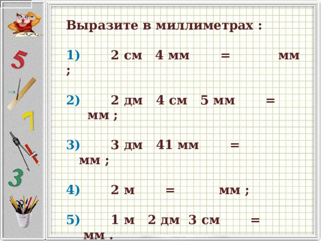  Выразите в миллиметрах :     1)          2 см   4 мм         =              мм ;       2)          2 дм   4 см   5 мм         =              мм ;       3)          3 дм   41 мм         =              мм ;       4)          2 м         =              мм ;       5)          1 м   2 дм   3 см         =              мм .    