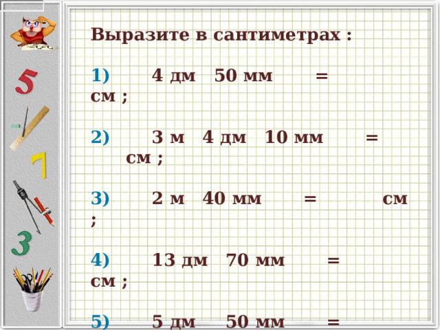  Выразите в сантиметрах :     1)          4 дм   50 мм         =              см ;       2)          3 м   4 дм   10 мм         =              см ;       3)          2 м   40 мм         =              см ;       4)          13 дм   70 мм         =              см ;       5)          5 дм      50 мм         =              см ;  
