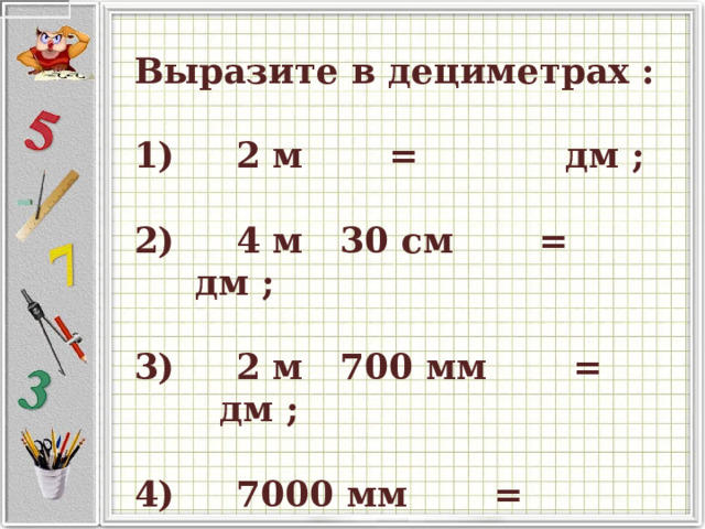    Выразите в дециметрах :       1)      2 м         =               дм ;       2)      4 м   30 см         =               дм ;       3)      2 м   700 мм         =               дм ;       4)      7000 мм         =               дм .   