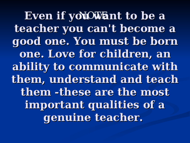NOTE Even if you want to be a teacher you can't become a good one. You must be born one. Love for children, an ability to communicate with them, understand and teach them -these are the most important qualities of a genuine teacher.  