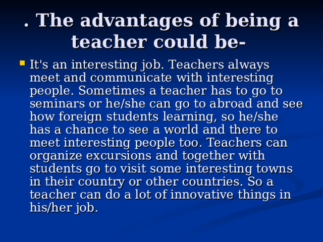 . The advantages of being a teacher could be- It's an interesting job. Teachers always meet and communicate with interesting people. Sometimes a teacher has to go to seminars or he/she can go to abroad and see how foreign students learning, so he/she has a chance to see a world and there to meet interesting people too. Teachers can organize excursions and together with students go to visit some interesting towns in their country or other countries. So a teacher can do a lot of innovative things in his/her job. 