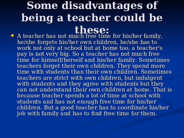 Some disadvantages of being a teacher could be these: A teacher has not much free time for his/her family, he/she forgets his/her own children, he/she has to work not only at school but at home too, a teacher's pay is not very big. So a teacher has not much free time for himself/herself and his/her family. Sometimes teachers forget their own children. They spend more time with students than their own children. Sometimes teachers are strict with own children, but indulgent with students and they agree with students but they can not understand their own children at home. That is because teacher spends a lot of time at school with students and has not enough free time for his/her children. But a good teacher has to coordinate his/her job with family and has to find free time for them. 
