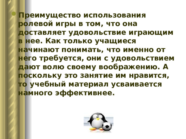Преимущество использования ролевой игры в том, что она доставляет удовольствие играющим в нее. Как только учащиеся начинают понимать, что именно от него требуется, они с удовольствием дают волю своему воображению. А поскольку это занятие им нравится, то учебный материал усваивается намного эффективнее.    