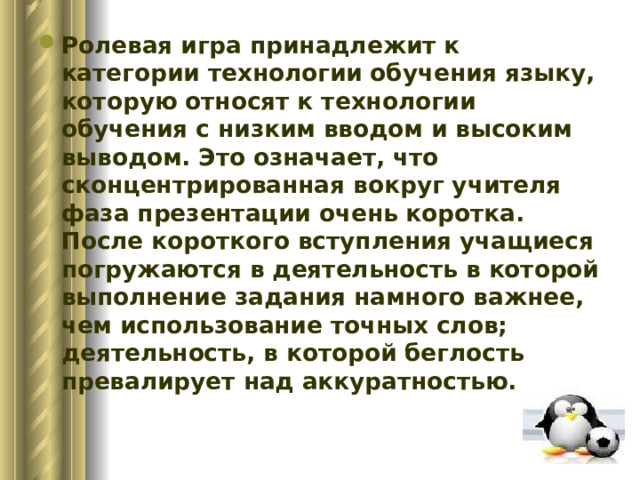 Ролевая игра принадлежит к категории технологии обучения языку, которую относят к технологии обучения с низким вводом и высоким выводом. Это означает, что сконцентрированная вокруг учителя фаза презентации очень коротка. После короткого вступления учащиеся погружаются в деятельность в которой выполнение задания намного важнее, чем использование точных слов; деятельность, в которой беглость превалирует над аккуратностью. 