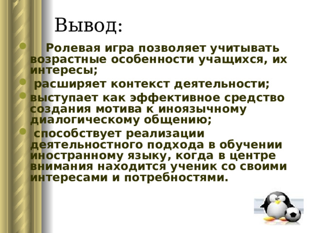  Ролевая игра позволяет учитывать возрастные особенности учащихся, их интересы;  расширяет контекст деятельности; выступает как эффективное средство создания мотива к иноязычному диалогическому общению;  способствует реализации деятельностного подхода в обучении иностранному языку, когда в центре внимания находится ученик со своими интересами и потребностями.       
