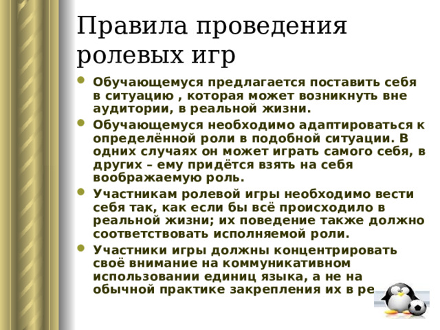 Правила проведения ролевых игр Обучающемуся предлагается поставить себя в ситуацию , которая может возникнуть вне аудитории, в реальной жизни. Обучающемуся необходимо адаптироваться к определённой роли в подобной ситуации. В одних случаях он может играть самого себя, в других – ему придётся взять на себя воображаемую роль. Участникам ролевой игры необходимо вести себя так, как если бы всё происходило в реальной жизни; их поведение также должно соответствовать исполняемой роли. Участники игры должны концентрировать своё внимание на коммуникативном использовании единиц языка, а не на обычной практике закрепления их в речи. 