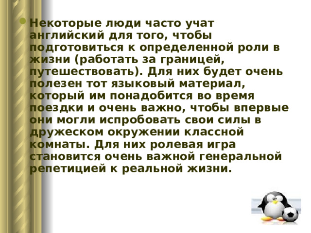 Некоторые люди часто учат английский для того, чтобы подготовиться к определенной роли в жизни (работать за границей, путешествовать). Для них будет очень полезен тот языковый материал, который им понадобится во время поездки и очень важно, чтобы впервые они могли испробовать свои силы в дружеском окружении классной комнаты. Для них ролевая игра становится очень важной генеральной репетицией к реальной жизни.     
