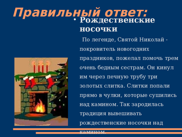 Правильный ответ: Рождественские носочки  По легенде, Святой Николай - покровитель новогодних праздников, пожелал помочь трем очень бедным сестрам. Он кинул им через печную трубу три золотых слитка. Слитки попали прямо в чулки, которые сушились над камином. Так зародилась традиция вывешивать рождественские носочки над камином. 