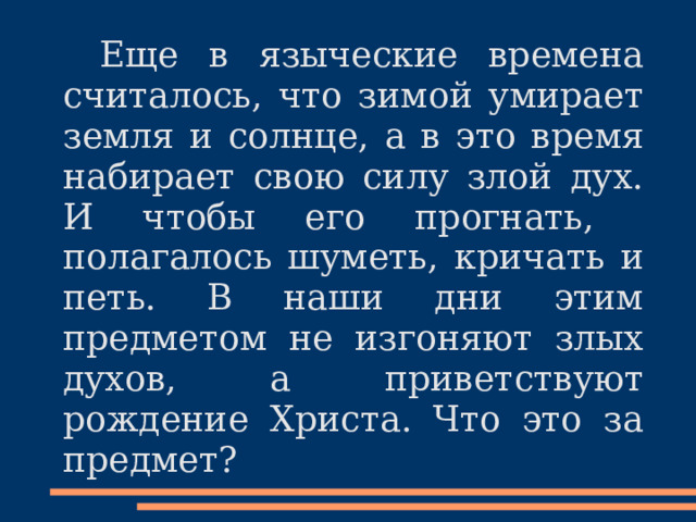  Еще в языческие времена считалось, что зимой умирает земля и солнце, а в это время набирает свою силу злой дух. И чтобы его прогнать , полагалось шуметь, кричать и петь. В наши дни этим предметом не изгоняют злых духов, а приветствуют рождение Христа. Что это за предмет? 