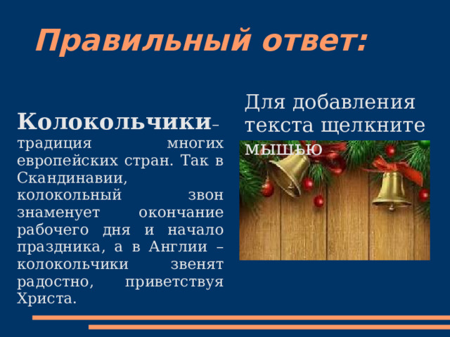 Правильный ответ:   Колокольчики – традиция многих европейских стран. Так в Скандинавии, колокольный звон знаменует окончание рабочего дня и начало праздника, а в Англии – колокольчики звенят радостно, приветствуя Христа. Для добавления текста щелкните мышью 