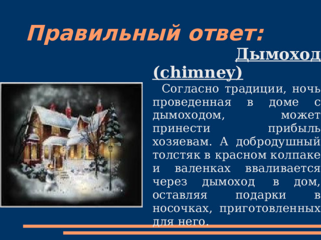 Правильный ответ:  Дымоход ( chimney)  Согласно традиции, ночь проведенная в доме с дымоходом, может принести прибыль хозяевам. А добродушный толстяк в красном колпаке и валенках вваливается через дымоход  в дом, оставляя подарки в носочках, приготовленных для него. 