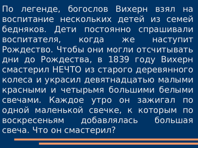 По легенде, богослов Вихерн взял на воспитание нескольких детей из семей бедняков. Дети постоянно спрашивали воспитателя, когда же наступит Рождество. Чтобы они могли отсчитывать дни до Рождества, в 1839 году Вихерн смастерил НЕЧТО из старого деревянного колеса и украсил девятнадцатью малыми красными и четырьмя большими белыми свечами. Каждое утро он зажигал по одной маленькой свечке, к которым по воскресеньям добавлялась большая свеча. Что он смастерил? 