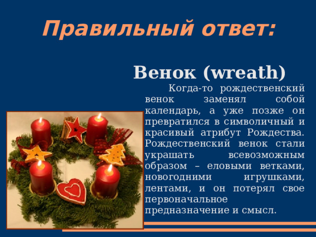 Правильный ответ: Венок (wreath)  Когда-то рождественский венок заменял собой календарь, а уже позже он превратился в символичный и красивый атрибут Рождества. Рождественский венок стали украшать всевозможным образом – еловыми ветками, новогодними игрушками, лентами, и он потерял свое первоначальное предназначение и смысл.  