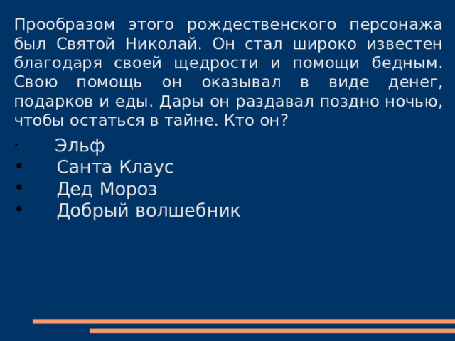 Прообразом этого рождественского персонажа был Святой Николай. Он стал широко известен благодаря своей щедрости и помощи бедным. Свою помощь он оказывал в виде денег, подарков и еды. Дары он раздавал поздно ночью, чтобы остаться в тайне. Кто он?  Эльф  Санта Клаус  Дед Мороз  Добрый волшебник 