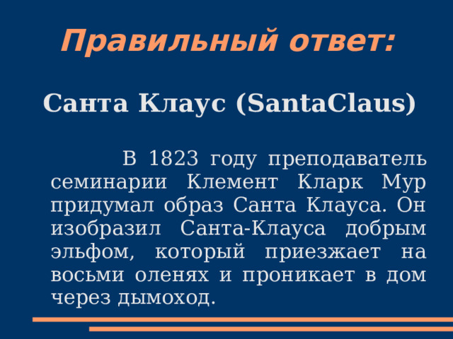 Правильный ответ: Санта Клаус (SantaClaus)   В 1823 году преподаватель семинарии Клемент Кларк Мур придумал образ Санта Клауса. Он изобразил Санта-Клауса добрым эльфом, который приезжает на восьми оленях и проникает в дом через дымоход. 