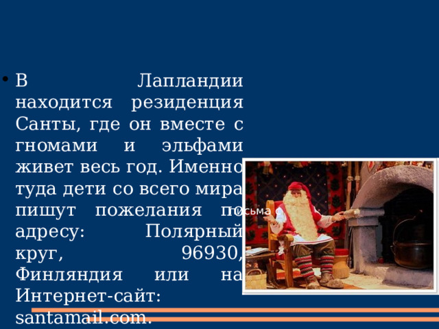 В Лапландии находится резиденция Санты, где он вместе с гномами и эльфами живет весь год. Именно туда дети со всего мира пишут пожелания по адресу: Полярный круг, 96930, Финляндия или на Интернет-сайт: santamail.com. письма с 