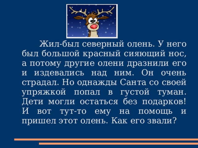  Жил-был северный олень. У него был большой красный сияющий нос, а потому другие олени дразнили его и издевались над ним. Он очень страдал. Но однажды Санта со своей упряжкой попал в густой туман. Дети могли остаться без подарков! И вот тут-то ему на помощь и пришел этот олень. Как его звали? 