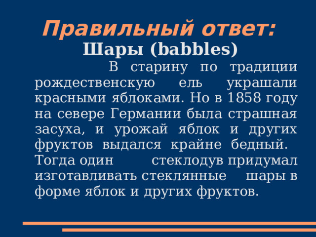 Правильный ответ: Шары (babbles)  В старину по традиции рождественскую ель украшали красными яблоками. Но в 1858 году на севере Германии была страшная засуха, и урожай яблок и других фруктов выдался крайне бедный. Тогда   один стеклодув   придумал изготавливать   стеклянные шары   в форме яблок и других фруктов. 