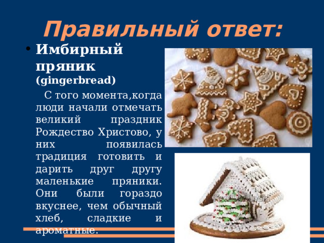 Правильный ответ: Имбирный пряник (gingerbread)  С того момента,когда люди начали отмечать великий праздник Рождество Христово, у них появилась традиция готовить и дарить друг другу маленькие пряники. Они   были гораздо вкуснее, чем обычный хлеб, сладкие и ароматные. 