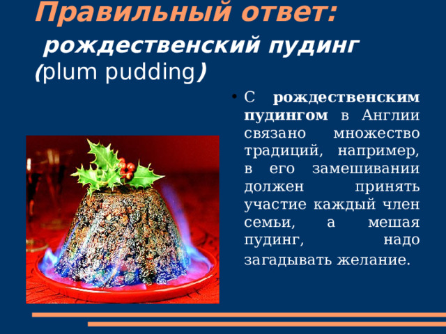 Правильный ответ:   рождественский пудинг  ( plum pudding ) С рождественским пудингом в Англии связано множество традиций, например, в его замешивании должен принять участие каждый член семьи, а мешая пудинг, надо загадывать желание.  