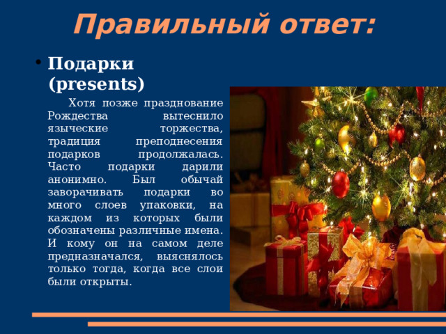 Правильный ответ:   Подарки (presents)  Хотя позже празднование Рождества вытеснило языческие торжества, традиция преподнесения подарков продолжалась. Часто подарки дарили анонимно. Был обычай заворачивать подарки во много слоев упаковки, на каждом из которых были обозначены различные имена. И кому он на самом деле предназначался, выяснялось только тогда, когда все слои были открыты. 