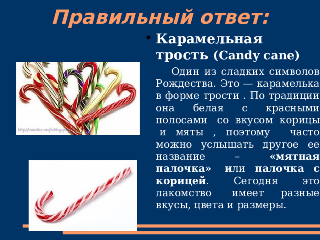 Правильный ответ:   Карамельная трость (Candy cane)  Один из сладких символов Рождества. Это — карамелька в форме трости . По традиции она белая с красными полосами   со вкусом корицы   и мяты , поэтому часто можно услышать другое ее название – « мятная палочка »   и ли палочка с корицей . Сегодня это лакомство   имеет разные вкусы, цвета и размеры. 