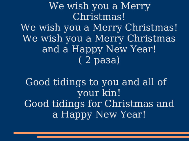  We wish you a Merry Christmas!  We wish you a Merry Christmas!  We wish you a Merry Christmas and a Happy New Year!  ( 2 раза)   Good tidings to you and all of your kin!  Good tidings for Christmas and a Happy New Year!   