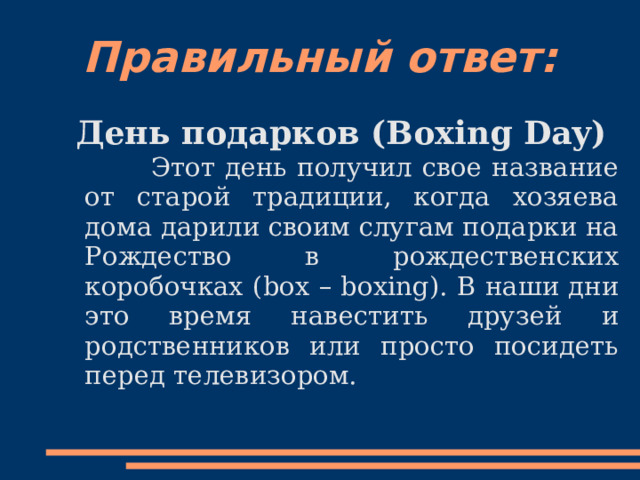 Правильный ответ: День подарков ( Boxing Day)  Этот день получил свое название от старой традиции, когда хозяева дома дарили своим слугам подарки на Рождество в рождественских коробочках ( box – boxing). В наши дни это время навестить друзей и родственников или просто посидеть перед телевизором. 
