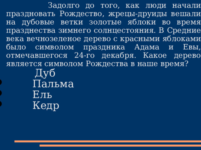 Задолго до того, как люди начали праздновать Рождество, жрецы-друиды вешали на дубовые ветки золотые яблоки во время празднества зимнего солнцестояния. В Средние века вечнозеленое дерево с красными яблоками было символом праздника Адама и Евы, отмечавшегося 24-го декабря. Какое дерево является символом Рождества в наше время?  Дуб  Пальма  Ель  Кедр 