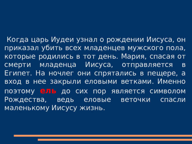  Когда царь Иудеи узнал о рождении Иисуса, он приказал убить всех младенцев мужского пола, которые родились в тот день. Мария, спасая от смерти младенца Иисуса, отправляется в Египет. На ночлег они спрятались в пещере, а вход в нее закрыли еловыми ветками. Именно поэтому ель до сих пор является символом Рождества, ведь еловые веточки спасли маленькому Иисусу жизнь. 