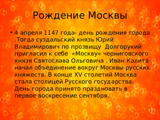 Рождение Москвы 4 апреля 1147 года- день рождения города .Тогда суздальский князь Юрий Владимирович по прозвищу Долгорукий пригласил к себе «Москву» черниговского князя Святослава Ольговича . Иван Калита начал объединение вокруг Москвы русских княжеств. В конце XV столетий Москва стала столицей Русского государства. День города принято праздновать в первое воскресение сентября. 
