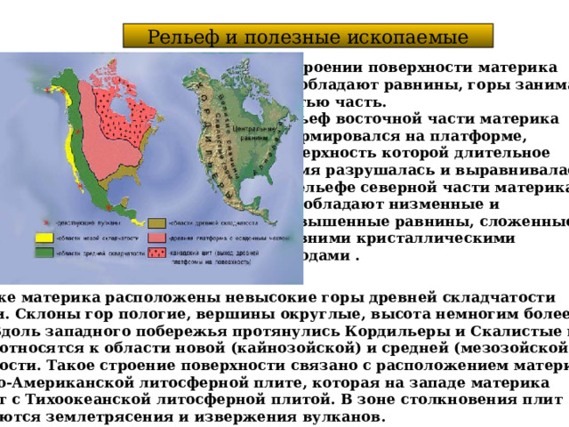 Рельеф и полезные ископаемые В строении поверхности материка преобладают равнины, горы занимают третью часть. Рельеф восточной части материка сформировался на платформе, Поверхность которой длительное время разрушалась и выравнивалась. В рельефе северной части материка  преобладают низменные и возвышенные равнины, сложенные древними кристаллическими породами .  На востоке материка расположены невысокие горы древней складчатости Аппалачи. Склоны гор пологие, вершины округлые, высота немногим более 2000 м. Вдоль западного побережья протянулись Кордильеры и Скалистые горы, которые относятся к области новой (кайнозойской) и средней (мезозойской) складчатости. Такое строение поверхности связано с расположением материка на Северо-Американской литосферной плите, которая на западе материка  граничит с Тихоокеанской литосферной плитой. В зоне столкновения плит Наблюдаются землетрясения и извержения вулканов. 