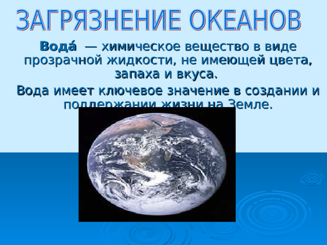 Вода́  — химическое вещество в виде прозрачной жидкости, не имеющей цвета, запаха и вкуса. Вода имеет ключевое значение в создании и поддержании жизни на Земле. 