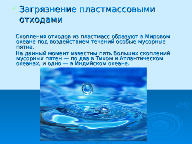 Загрязнение пластмассовыми отходами  Скопления отходов из пластмасс образуют в Мировом океане под воздействием течений особые мусорные пятна.  На данный момент известны пять больших скоплений мусорных пятен — по два в Тихом и Атлантическом океанах, и одно — в Индийском океане. 