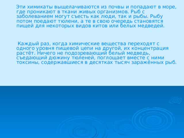  Эти химикаты выщелачиваются из почвы и попадают в море, где проникают в ткани живых организмов. Рыб с заболеванием могут съесть как люди, так и рыбы. Рыбу потом поедают тюлени, а те в свою очередь становятся пищей для некоторых видов китов или белых медведей.  Каждый раз, когда химические вещества переходят с одного уровня пищевой цепи на другой, их концентрация растёт. Ничего не подозревающий белый медведь, съедающий дюжину тюленей, поглощает вместе с ними токсины, содержавшиеся в десятках тысяч заражённых рыб. 