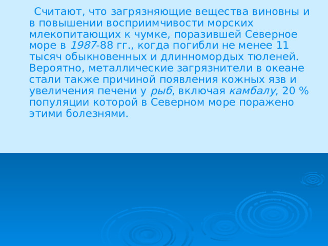  Считают, что загрязняющие вещества виновны и в повышении восприимчивости морских млекопитающих к чумке, поразившей Северное море в 1987 -88 гг., когда погибли не менее 11 тысяч обыкновенных и длинномордых тюленей. Вероятно, металлические загрязнители в океане стали также причиной появления кожных язв и увеличения печени у рыб , включая камбалу , 20 % популяции которой в Северном море поражено этими болезнями. 