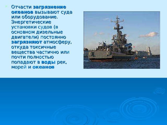 Отчасти загрязнение  океанов вызывают суда или оборудование. Энергетические установки судов (в основном дизельные двигатели) постоянно загрязняют атмосферу, откуда токсичные вещества частично или почти полностью попадают в воды рек, морей и океанов  
