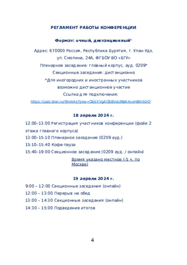 РЕГЛАМЕНТ  РАБОТЫ  КОНФЕРЕНЦИИ Формат:  очный,  дистанционный * Адрес:  670000  Россия,  Республика  Бурятия,  г.  Улан- Удэ, ул.  Смолина,  24А,  ФГБОУ  ВО  «БГУ» Пленарное  заседание:  главный  корпус,  ауд.  0209* Секционные  заседания:  дистанционно *Для  иногородних  и  иностранных  участников  возможно дистанционное  участие Ссылка  для  подключения: https://jazz.sber.ru/0lmk4p?psw=OEEXVgAOEBVaURBAXxoHBlVbDQ апреля  2024  г. 12:00–13:00  Регистрация  участников  конференции  (фойе  2 этажа  главного  корпуса) 13:00–15:10  Пленарное  заседание  (0209  ауд.) 15:10–15:40  Кофе- пауза 15:40–19:00  Секционное  заседание  (0209  ауд.  /  онлайн) Время  указано  местное  (- 5  ч.  по  Москве) апреля  2024  г. 9:00  –  12:00  Секционные  заседания  (онлайн) 12:00  –  13:00  Перерыв  на  обед 13:00  –  14:30  Секционные  заседания  (онлайн) 14:30  –  15:00  Подведение  итогов  