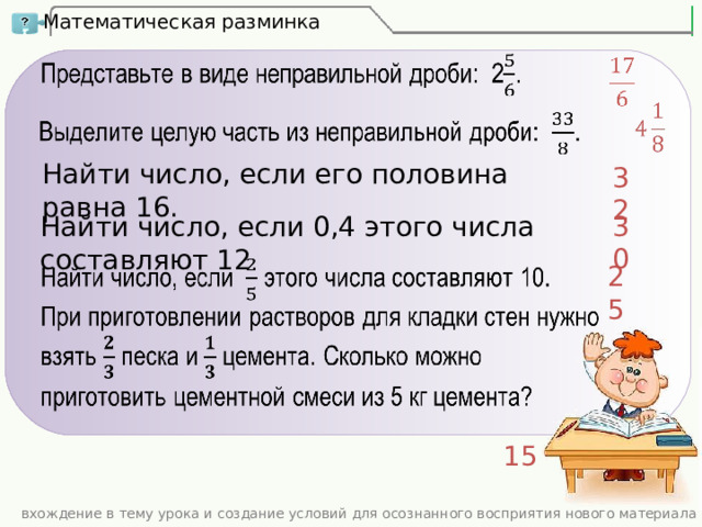 Математическая разминка Найти число, если его половина равна 16. 32 30 Найти число, если 0,4 этого числа составляют 12 . 25 15 вхождение в тему урока и создание условий для осознанного восприятия нового материала 
